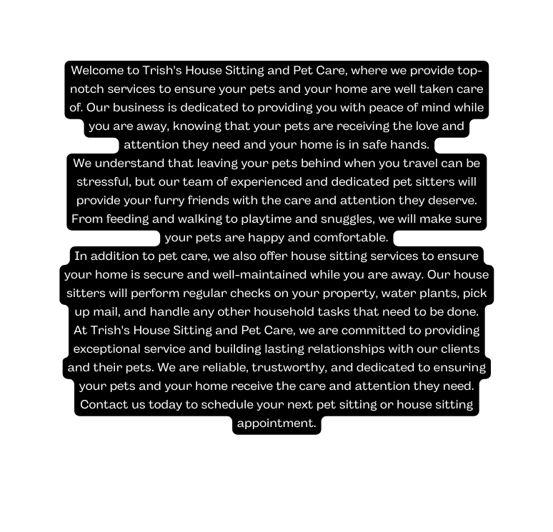 Welcome to Trish s House Sitting and Pet Care where we provide top notch services to ensure your pets and your home are well taken care of Our business is dedicated to providing you with peace of mind while you are away knowing that your pets are receiving the love and attention they need and your home is in safe hands We understand that leaving your pets behind when you travel can be stressful but our team of experienced and dedicated pet sitters will provide your furry friends with the care and attention they deserve From feeding and walking to playtime and snuggles we will make sure your pets are happy and comfortable In addition to pet care we also offer house sitting services to ensure your home is secure and well maintained while you are away Our house sitters will perform regular checks on your property water plants pick up mail and handle any other household tasks that need to be done At Trish s House Sitting and Pet Care we are committed to providing exceptional service and building lasting relationships with our clients and their pets We are reliable trustworthy and dedicated to ensuring your pets and your home receive the care and attention they need Contact us today to schedule your next pet sitting or house sitting appointment